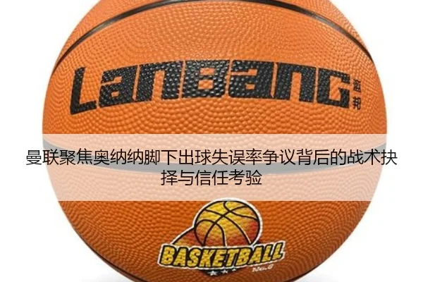 曼联聚焦奥纳纳脚下出球失误率争议背后的战术抉择与信任考验