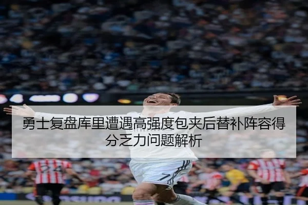 勇士复盘库里遭遇高强度包夹后替补阵容得分乏力问题解析