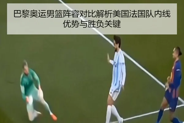 巴黎奥运男篮阵容对比解析美国法国队内线优势与胜负关键