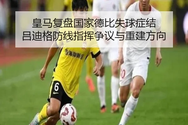 皇马复盘国家德比失球症结 吕迪格防线指挥争议与重建方向